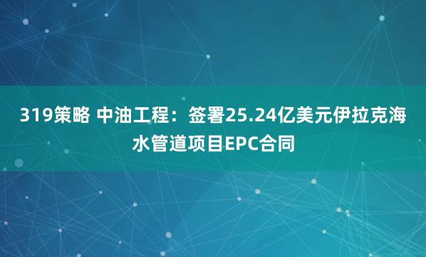 319策略 中油工程：签署25.24亿美元伊拉克海水管道项目EPC合同