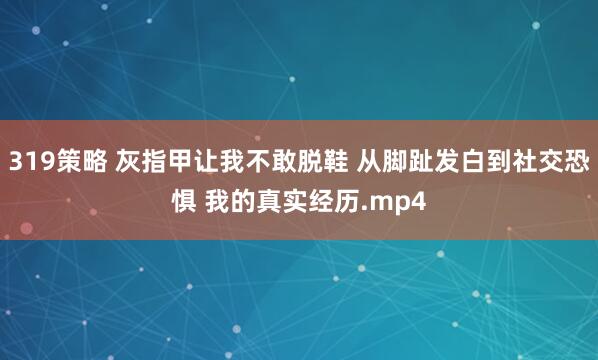319策略 灰指甲让我不敢脱鞋 从脚趾发白到社交恐惧 我的真实经历.mp4